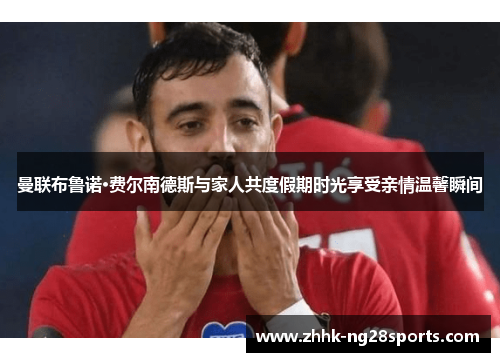 曼联布鲁诺·费尔南德斯与家人共度假期时光享受亲情温馨瞬间