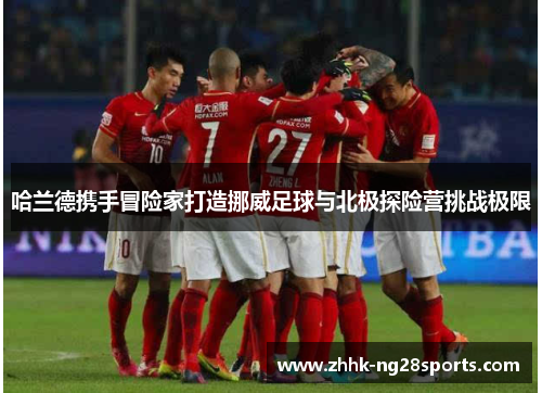 哈兰德携手冒险家打造挪威足球与北极探险营挑战极限