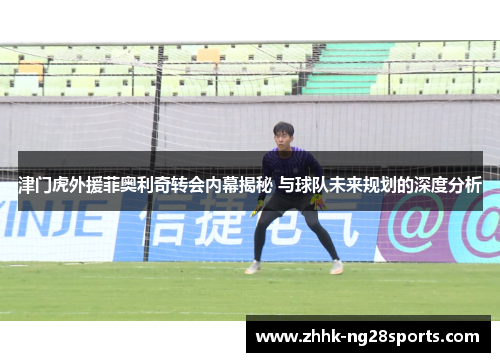 津门虎外援菲奥利奇转会内幕揭秘 与球队未来规划的深度分析