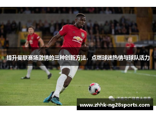 提升曼联赛场激情的三种创新方法，点燃球迷热情与球队活力