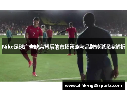 Nike足球广告缺席背后的市场策略与品牌转型深度解析