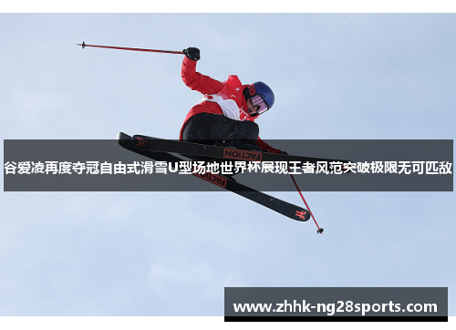 谷爱凌再度夺冠自由式滑雪U型场地世界杯展现王者风范突破极限无可匹敌